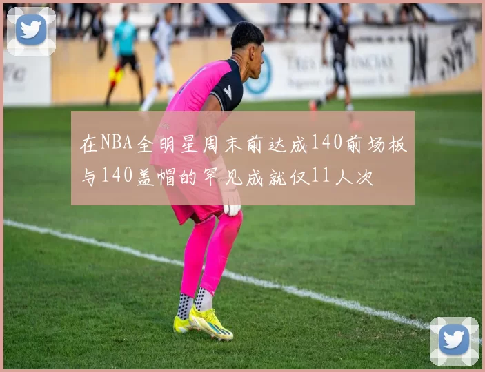 在NBA全明星周末前达成140前场板与140盖帽的罕见成就仅11人次