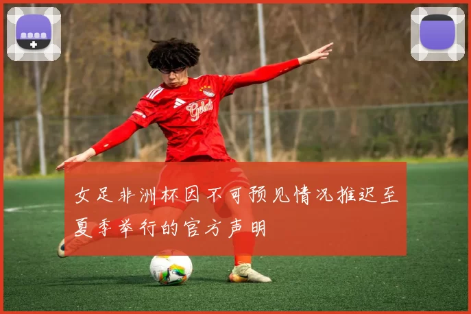 女足非洲杯因不可预见情况推迟至夏季举行的官方声明