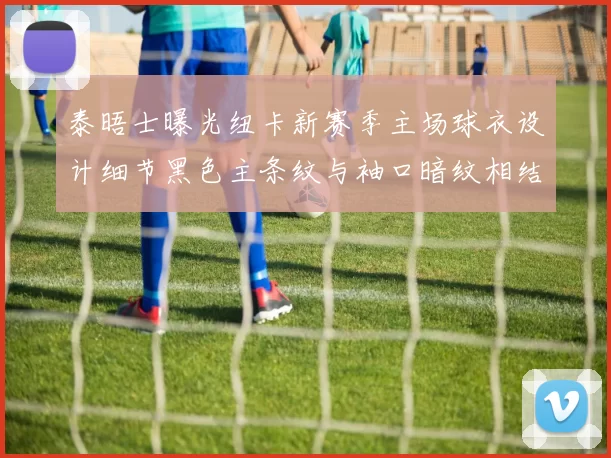 泰晤士曝光纽卡新赛季主场球衣设计细节黑色主条纹与袖口暗纹相结合