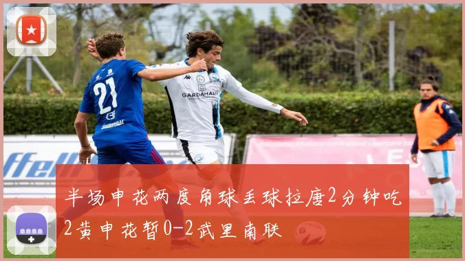 半场申花两度角球丢球拉唐2分钟吃2黄申花暂0-2武里南联