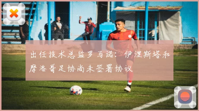 出任技术总监罗马诺：伊涅斯塔和摩洛哥足协尚未签署协议