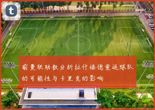 前曼联助教分析拉什福德重返球队的可能性与卡里克的影响