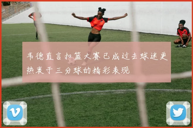 韦德直言扣篮大赛已成过去球迷更热衷于三分球的精彩表现