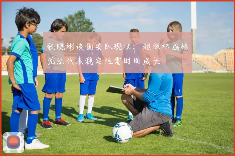 张晓彬谈国安队现状：超级杯成绩无法代表稳定性需时间成长
