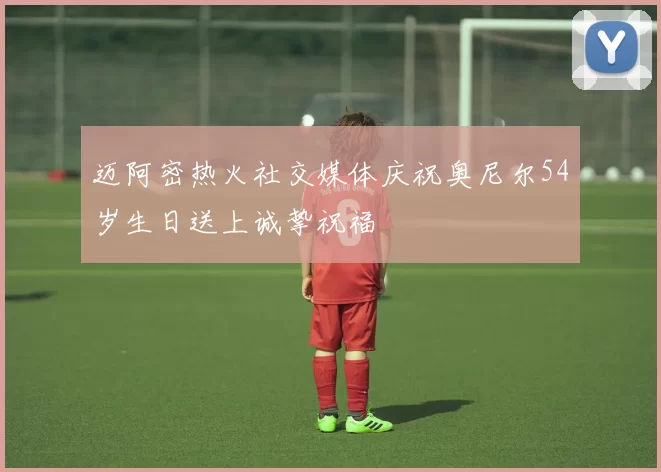 迈阿密热火社交媒体庆祝奥尼尔54岁生日送上诚挚祝福