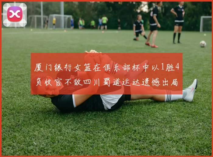厦门银行女篮在俱乐部杯中以1胜4负收官不敌四川蜀道运达遗憾出局