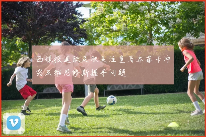西媒报道欧足联关注皇马本菲卡冲突及维尼修斯握手问题