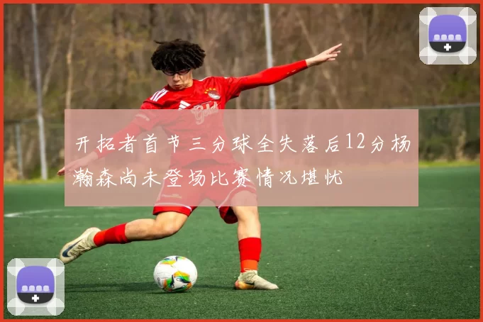 开拓者首节三分球全失落后12分杨瀚森尚未登场比赛情况堪忧