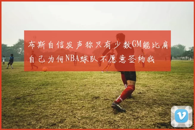 布斯自信发声称只有少数GM能比肩自己为何NBA球队不愿意签约我