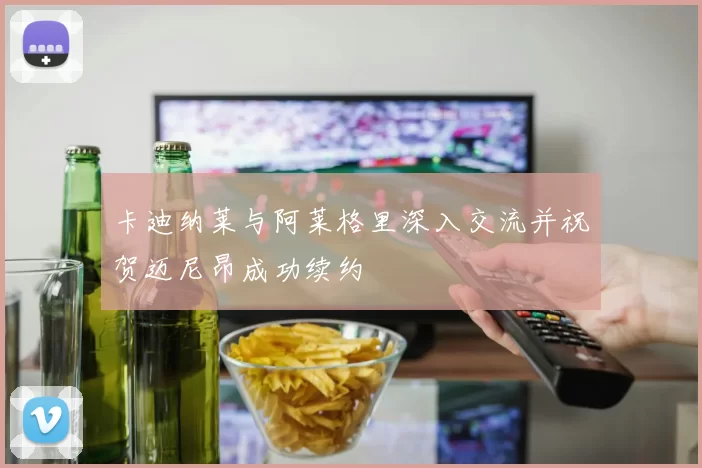 卡迪纳莱与阿莱格里深入交流并祝贺迈尼昂成功续约