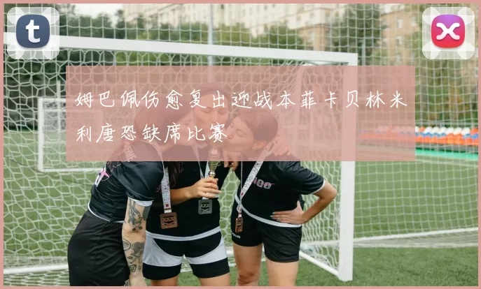 姆巴佩伤愈复出迎战本菲卡贝林米利唐恐缺席比赛