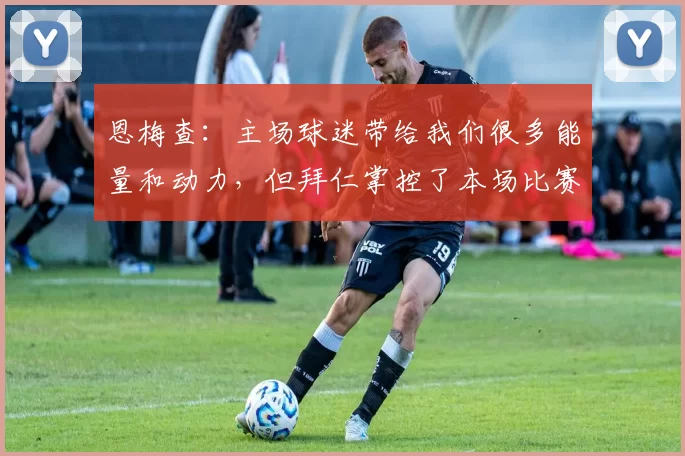 恩梅查：主场球迷带给我们很多能量和动力，但拜仁掌控了本场比赛